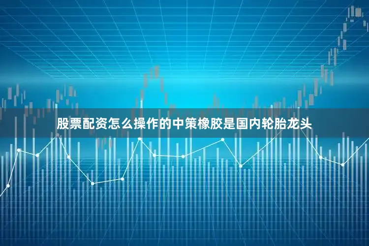 股票配资怎么操作的　　中策橡胶是国内轮胎龙头