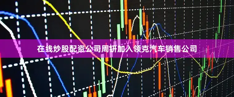 在线炒股配资公司周钘加入领克汽车销售公司