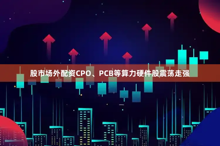 股市场外配资CPO、PCB等算力硬件股震荡走强