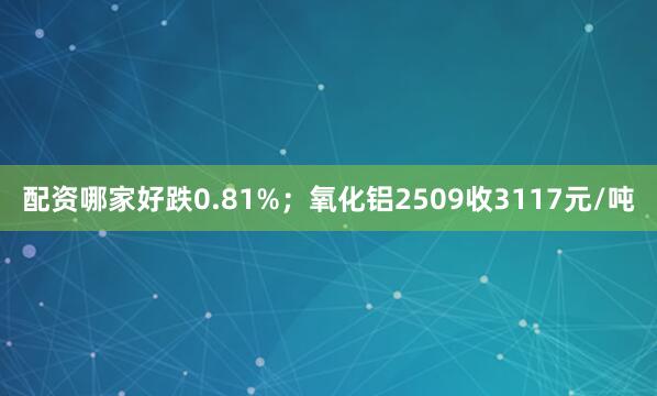 配资哪家好跌0.81%；氧化铝2509收3117元/吨