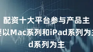配资十大平台参与产品主要以Mac系列和iPad系列为主