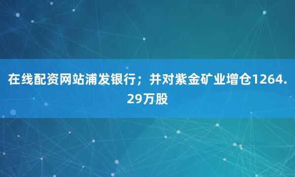 在线配资网站浦发银行；并对紫金矿业增仓1264.29万股