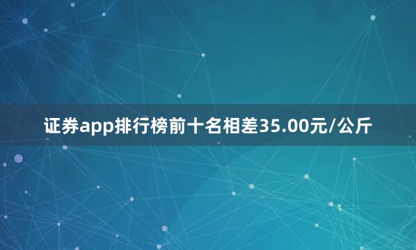 证券app排行榜前十名相差35.00元/公斤